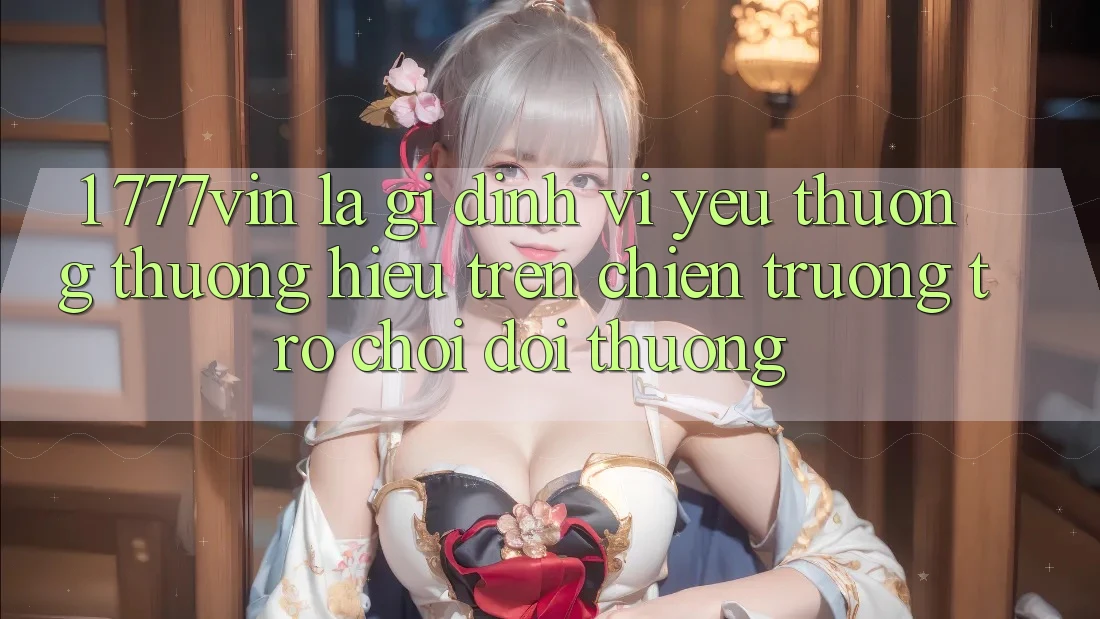 1. 777vin Là Gì? Định Vị Yêu thương thương Hiệu Trên Chiến trường Trò chơi Đổi Thưởng 1. 777vin Là Gì? Định Vị Yêu thương thương Hiệu Trên Chiến trường Trò chơi Đổi Thưởng