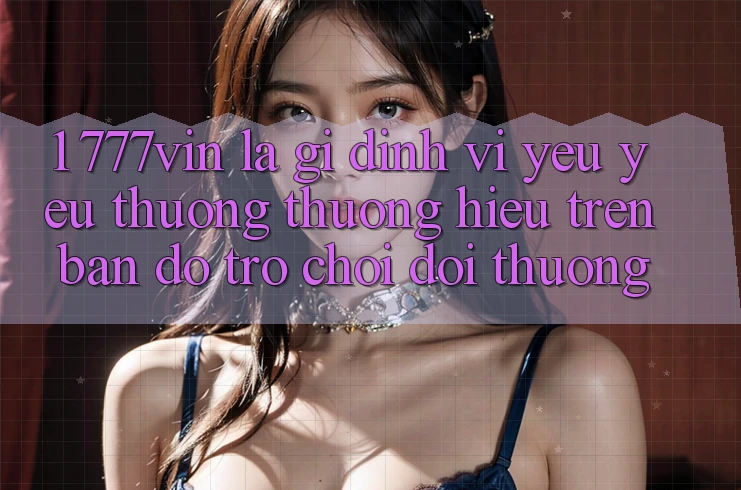 1. 777vin Là Gì? Định Vị Yêu yêu thương thương Hiệu Trên Bản Đồ Trò chơi Đổi Thưởng 1. 777vin Là Gì? Định Vị Yêu yêu thương thương Hiệu Trên Bản Đồ Trò chơi Đổi Thưởng