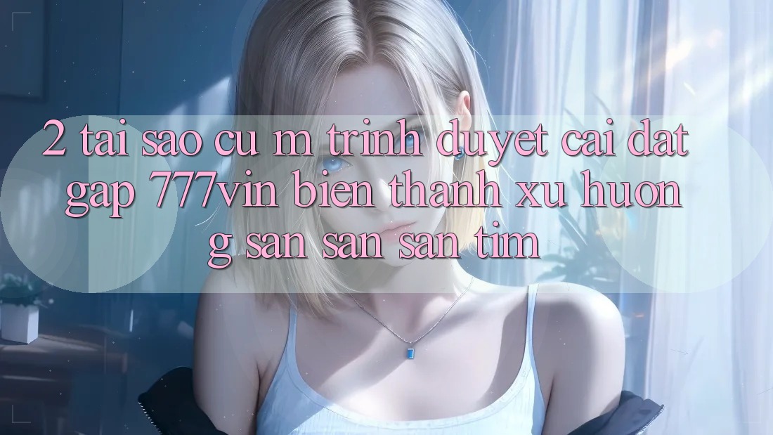 2. Tại Sao Cụ M Trình Duyệt “Cài đặt Gấp 777vin” Biến thành Xu Hướng Săn săn săn tìm?