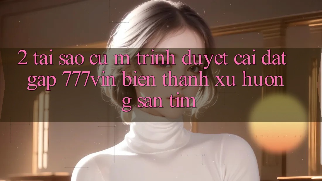 2. Tại Sao Cụ M Trình Duyệt “Cài đặt Gấp 777vin” Biến thành Xu Hướng Săn tìm? 2. Tại Sao Cụ M Trình Duyệt “Cài đặt Gấp 777vin” Biến thành Xu Hướng Săn tìm?