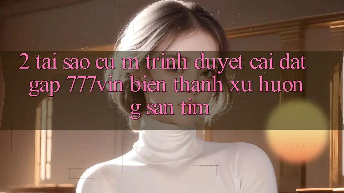 2. Tại Sao Cụ M Trình Duyệt “Cài đặt Gấp 777vin” Biến thành Xu Hướng Săn tìm? 2. Tại Sao Cụ M Trình Duyệt “Cài đặt Gấp 777vin” Biến thành Xu Hướng Săn tìm?