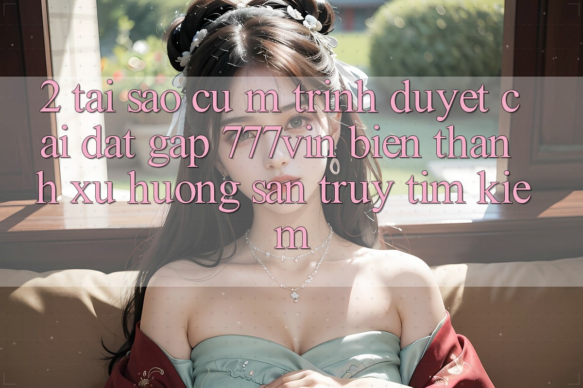 2. Tại Sao Cụ M Trình Duyệt “Cài đặt Gấp 777vin” Biến thành Xu Hướng Săn truy tìm kiếm? 2. Tại Sao Cụ M Trình Duyệt “Cài đặt Gấp 777vin” Biến thành Xu Hướng Săn truy tìm kiếm?
