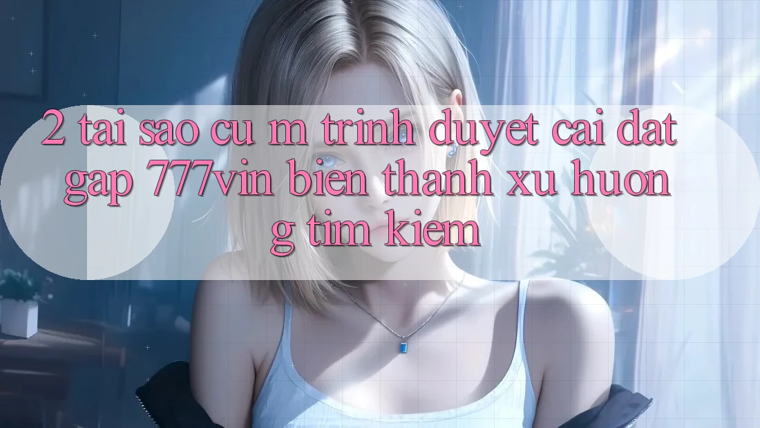 2. Tại Sao Cụ M Trình Duyệt “Cài đặt Gấp 777vin” Biến thành Xu Hướng Tìm Kiếm? 2. Tại Sao Cụ M Trình Duyệt “Cài đặt Gấp 777vin” Biến thành Xu Hướng Tìm Kiếm?