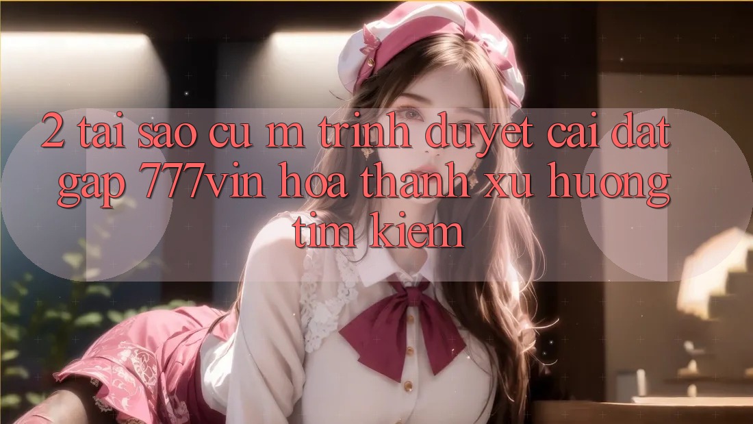 2. Tại Sao Cụ M Trình Duyệt “Cài đặt Gấp 777vin” Hóa thành Xu Hướng Tìm Kiếm? 2. Tại Sao Cụ M Trình Duyệt “Cài đặt Gấp 777vin” Hóa thành Xu Hướng Tìm Kiếm?