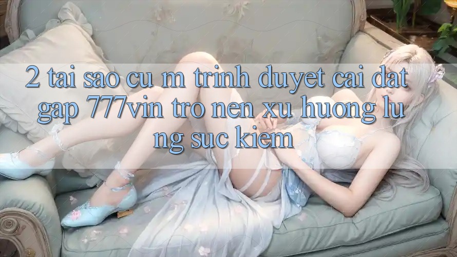 2. Tại Sao Cụ M Trình Duyệt “Cài đặt Gấp 777vin” Trở nên Xu Hướng Lùng sục kiếm?