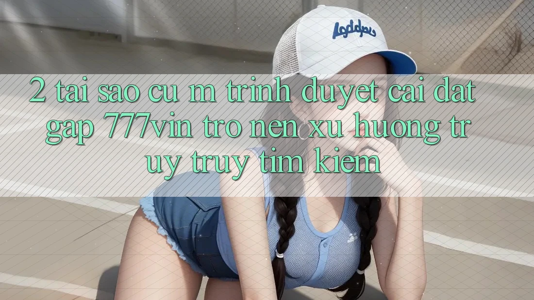2. Tại Sao Cụ M Trình Duyệt “Cài đặt Gấp 777vin” Trở nên Xu Hướng Truy truy tìm Kiếm? 2. Tại Sao Cụ M Trình Duyệt “Cài đặt Gấp 777vin” Trở nên Xu Hướng Truy truy tìm Kiếm?