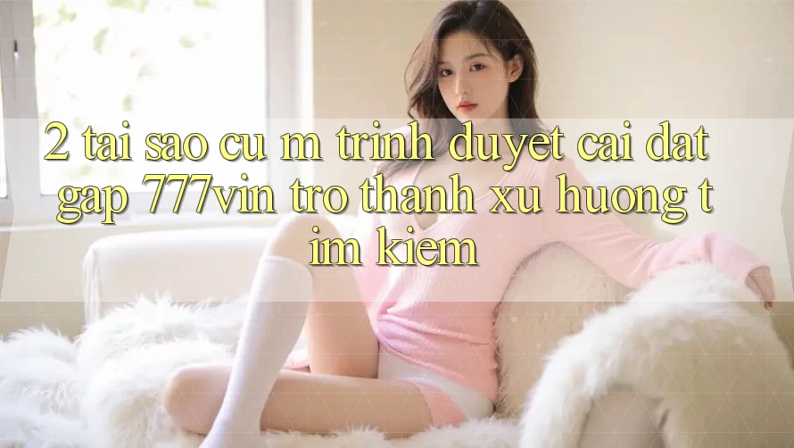 2. Tại Sao Cụ M Trình Duyệt “Cài đặt Gấp 777vin” Trở Thành Xu Hướng Tìm kiếm? 2. Tại Sao Cụ M Trình Duyệt “Cài đặt Gấp 777vin” Trở Thành Xu Hướng Tìm kiếm?