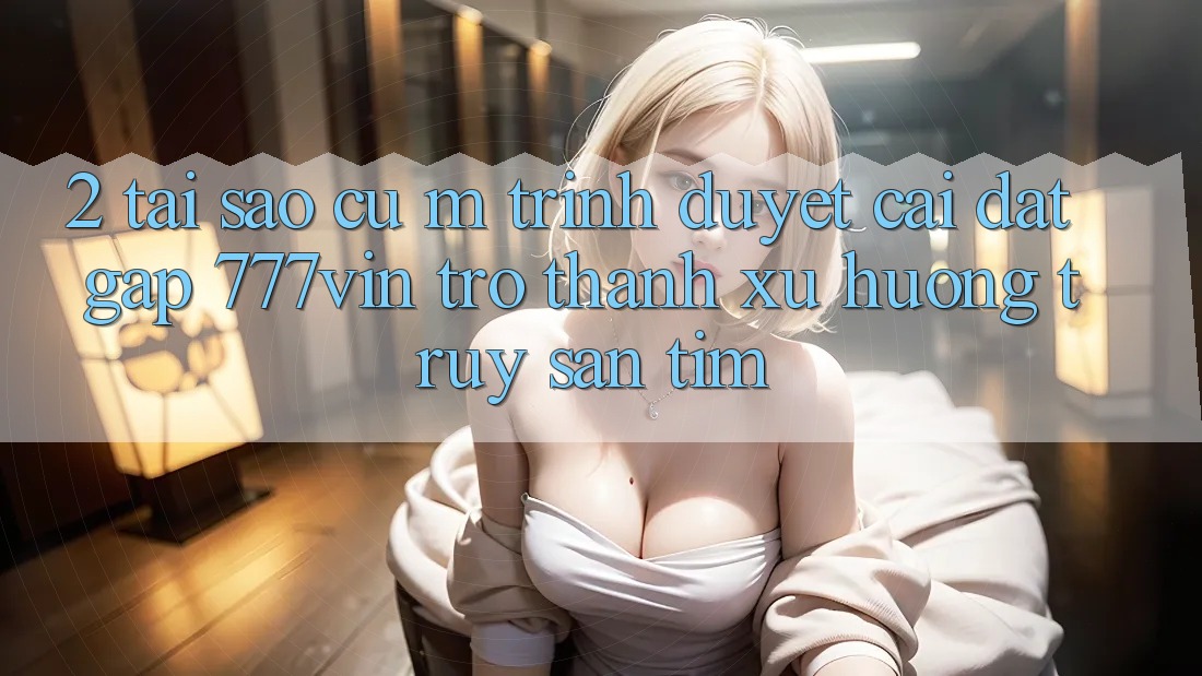 2. Tại Sao Cụ M Trình Duyệt “Cài đặt Gấp 777vin” Trở Thành Xu Hướng Truy săn tìm? 2. Tại Sao Cụ M Trình Duyệt “Cài đặt Gấp 777vin” Trở Thành Xu Hướng Truy săn tìm?