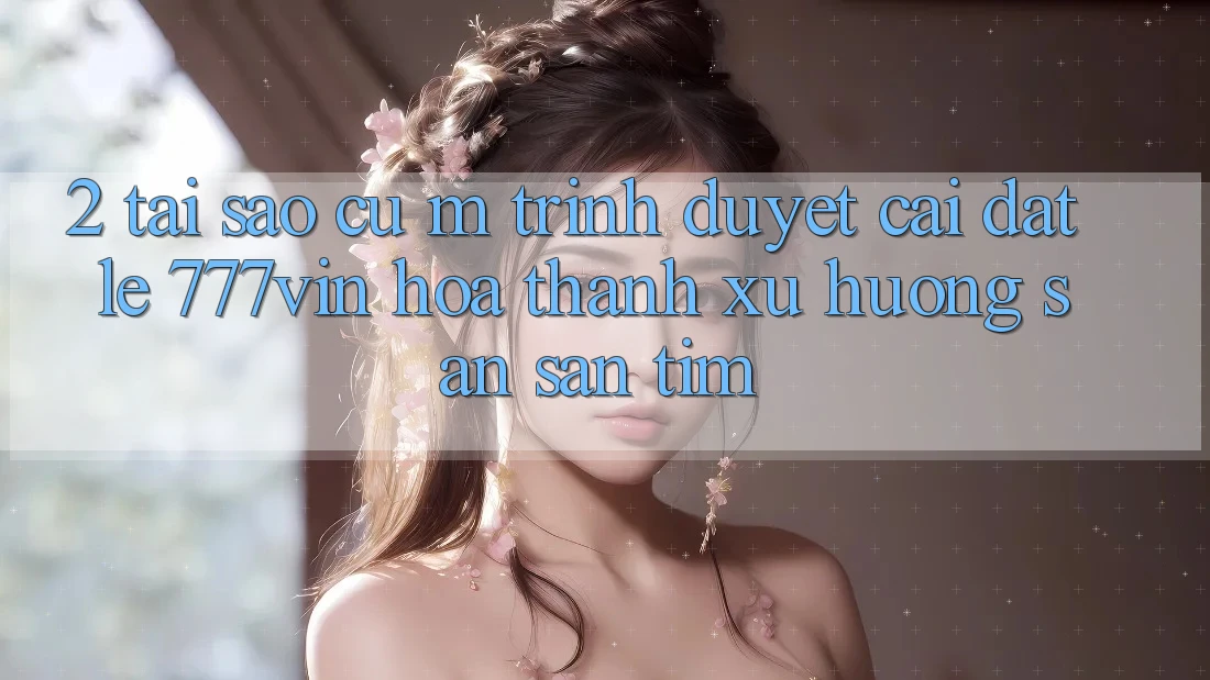 2. Tại Sao Cụ M Trình Duyệt “Cài đặt Lẹ 777vin” Hóa thành Xu Hướng Săn săn tìm?