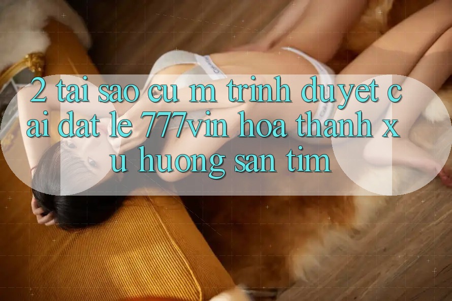 2. Tại Sao Cụ M Trình Duyệt “Cài đặt Lẹ 777vin” Hóa thành Xu Hướng Săn tìm? 2. Tại Sao Cụ M Trình Duyệt “Cài đặt Lẹ 777vin” Hóa thành Xu Hướng Săn tìm?