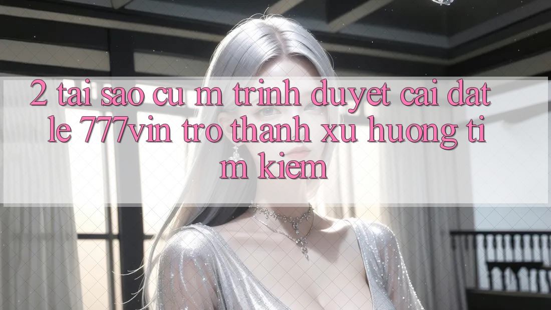 2. Tại Sao Cụ M Trình Duyệt “Cài đặt Lẹ 777vin” Trở Thành Xu Hướng Tìm kiếm?