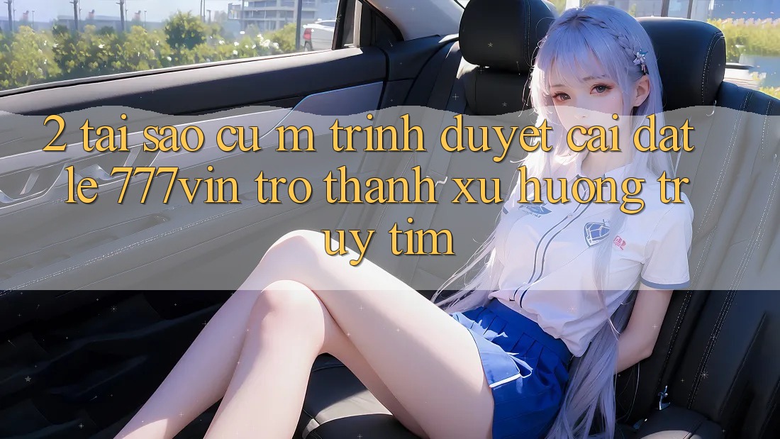 2. Tại Sao Cụ M Trình Duyệt “Cài đặt Lẹ 777vin” Trở Thành Xu Hướng Truy tìm? 2. Tại Sao Cụ M Trình Duyệt “Cài đặt Lẹ 777vin” Trở Thành Xu Hướng Truy tìm?