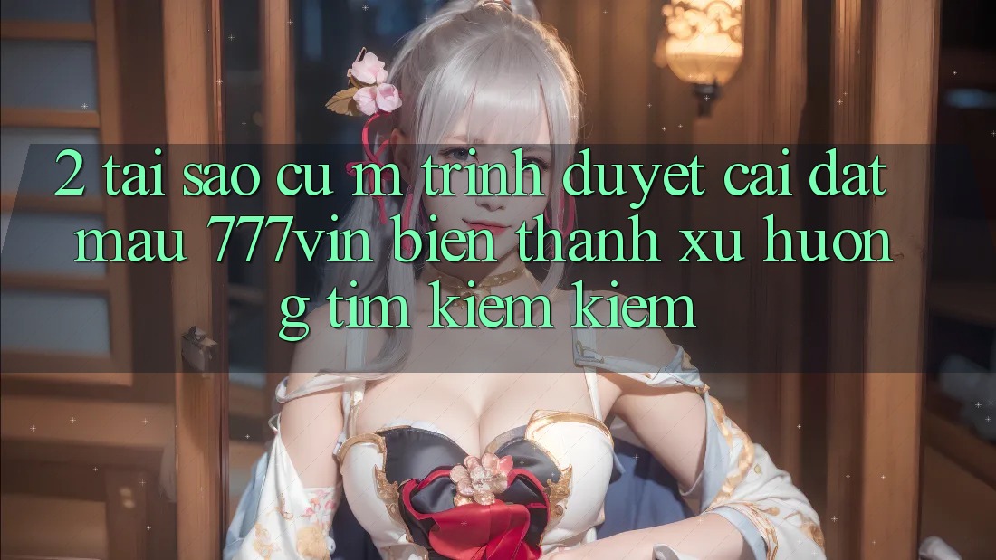 2. Tại Sao Cụ M Trình Duyệt “Cài đặt Mau 777vin” Biến thành Xu Hướng Tìm kiếm Kiếm? 2. Tại Sao Cụ M Trình Duyệt “Cài đặt Mau 777vin” Biến thành Xu Hướng Tìm kiếm Kiếm?