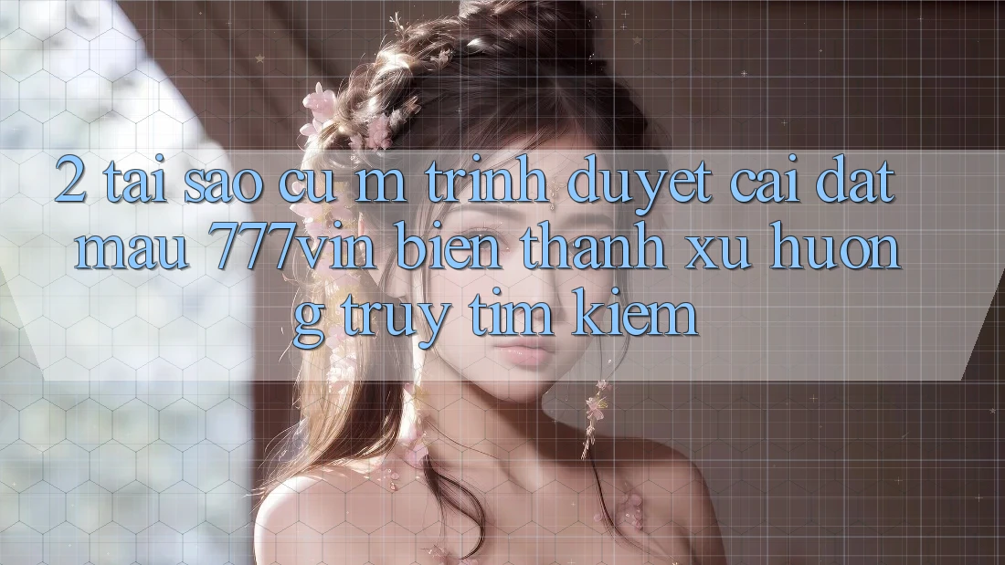 2. Tại Sao Cụ M Trình Duyệt “Cài đặt Mau 777vin” Biến thành Xu Hướng Truy tìm Kiếm? 2. Tại Sao Cụ M Trình Duyệt “Cài đặt Mau 777vin” Biến thành Xu Hướng Truy tìm Kiếm?