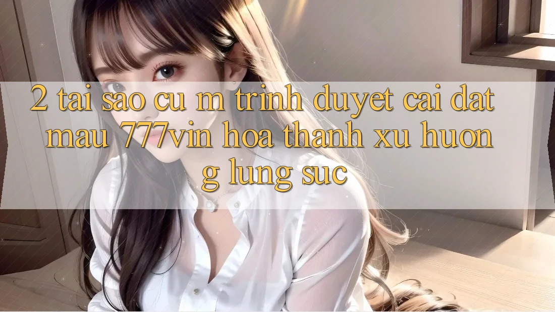 2. Tại Sao Cụ M Trình Duyệt “Cài đặt Mau 777vin” Hóa thành Xu Hướng Lùng sục? 2. Tại Sao Cụ M Trình Duyệt “Cài đặt Mau 777vin” Hóa thành Xu Hướng Lùng sục?