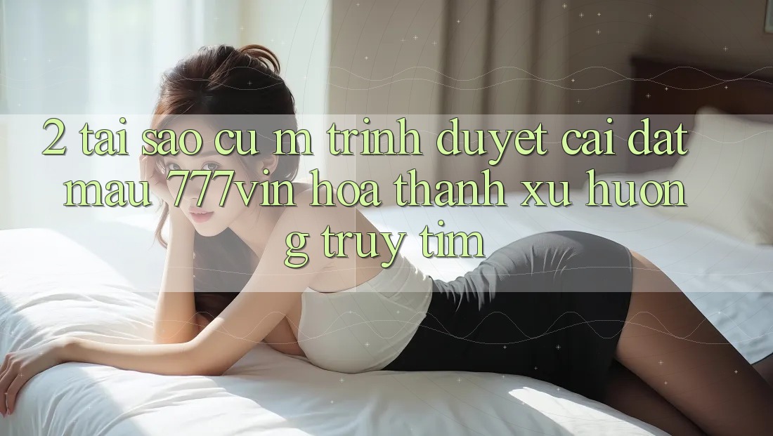 2. Tại Sao Cụ M Trình Duyệt “Cài đặt Mau 777vin” Hóa thành Xu Hướng Truy tìm? 2. Tại Sao Cụ M Trình Duyệt “Cài đặt Mau 777vin” Hóa thành Xu Hướng Truy tìm?