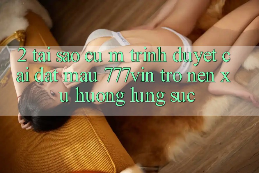 2. Tại Sao Cụ M Trình Duyệt “Cài đặt Mau 777vin” Trở nên Xu Hướng Lùng sục?