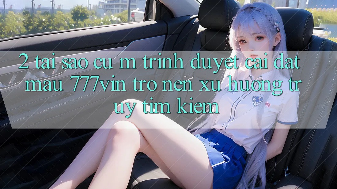 2. Tại Sao Cụ M Trình Duyệt “Cài đặt Mau 777vin” Trở nên Xu Hướng Truy tìm Kiếm? 2. Tại Sao Cụ M Trình Duyệt “Cài đặt Mau 777vin” Trở nên Xu Hướng Truy tìm Kiếm?
