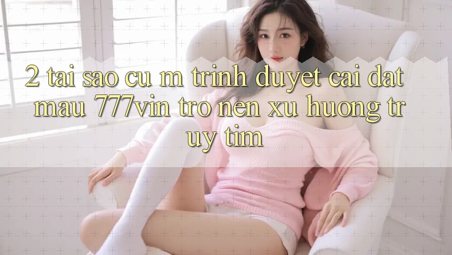2. Tại Sao Cụ M Trình Duyệt “Cài đặt Mau 777vin” Trở nên Xu Hướng Truy tìm? 2. Tại Sao Cụ M Trình Duyệt “Cài đặt Mau 777vin” Trở nên Xu Hướng Truy tìm?
