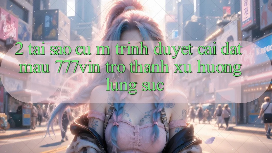 2. Tại Sao Cụ M Trình Duyệt “Cài đặt Mau 777vin” Trở Thành Xu Hướng Lùng sục?