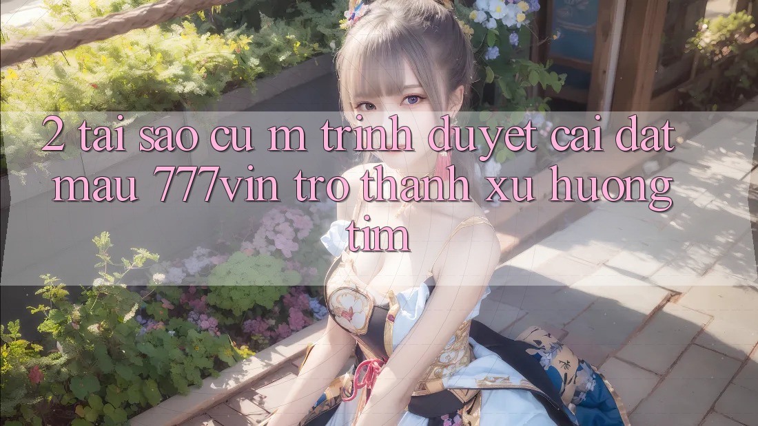 2. Tại Sao Cụ M Trình Duyệt “Cài đặt Mau 777vin” Trở Thành Xu Hướng Tìm? 2. Tại Sao Cụ M Trình Duyệt “Cài đặt Mau 777vin” Trở Thành Xu Hướng Tìm?