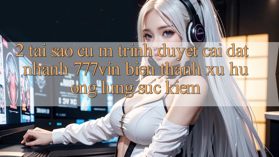 2. Tại Sao Cụ M Trình Duyệt “Cài đặt Nhanh 777vin” Biến thành Xu Hướng Lùng sục Kiếm?