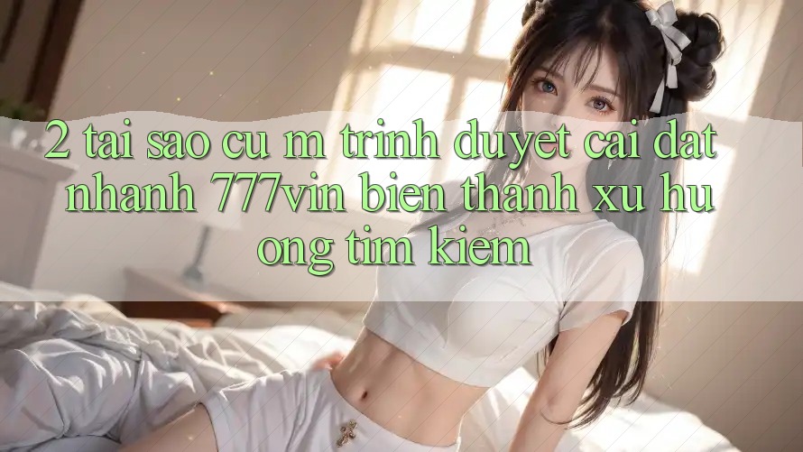 2. Tại Sao Cụ M Trình Duyệt “Cài đặt Nhanh 777vin” Biến thành Xu Hướng Tìm Kiếm? 2. Tại Sao Cụ M Trình Duyệt “Cài đặt Nhanh 777vin” Biến thành Xu Hướng Tìm Kiếm?