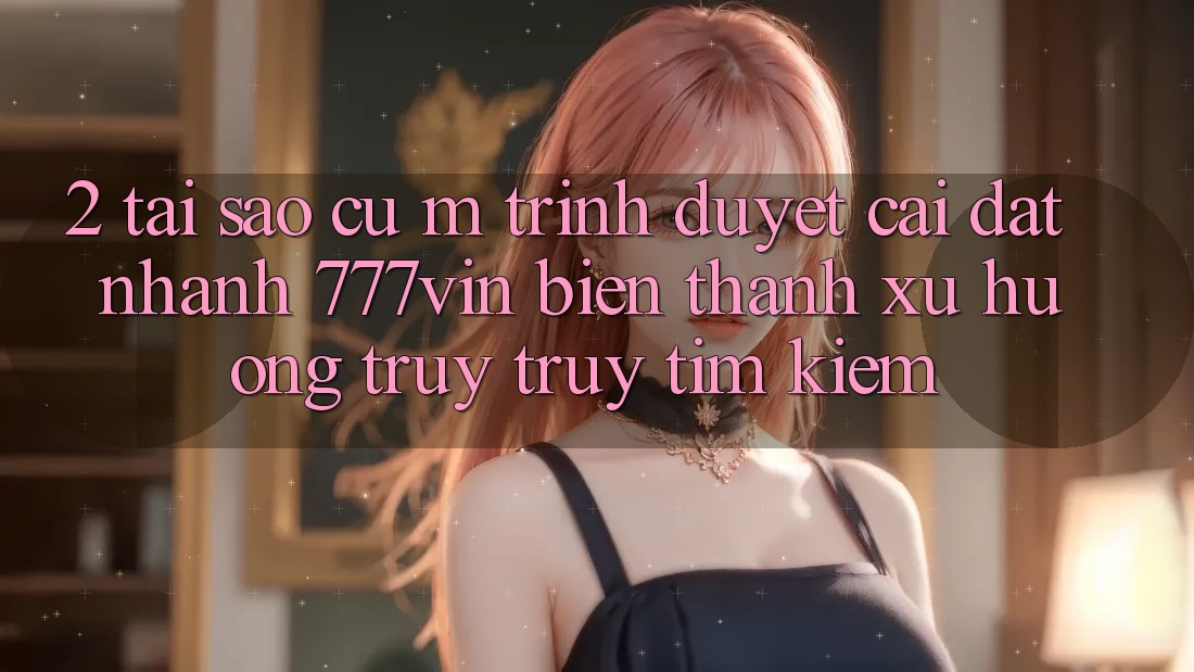 2. Tại Sao Cụ M Trình Duyệt “Cài đặt Nhanh 777vin” Biến thành Xu Hướng Truy truy tìm kiếm?