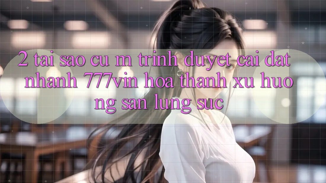 2. Tại Sao Cụ M Trình Duyệt “Cài đặt Nhanh 777vin” Hóa thành Xu Hướng Săn lùng sục?