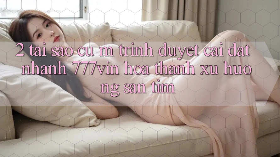 2. Tại Sao Cụ M Trình Duyệt “Cài đặt Nhanh 777vin” Hóa thành Xu Hướng Săn tìm?