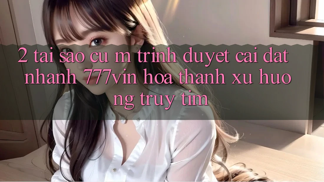 2. Tại Sao Cụ M Trình Duyệt “Cài đặt Nhanh 777vin” Hóa thành Xu Hướng Truy tìm?