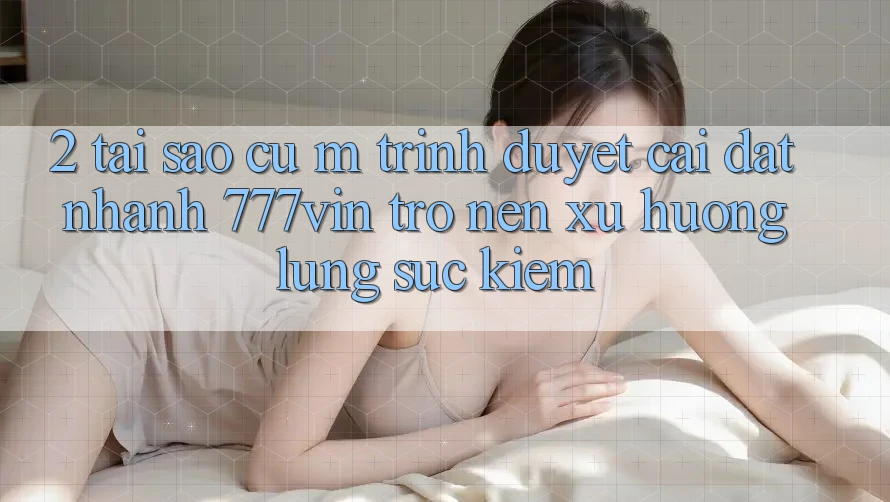 2. Tại Sao Cụ M Trình Duyệt “Cài đặt Nhanh 777vin” Trở nên Xu Hướng Lùng sục Kiếm?