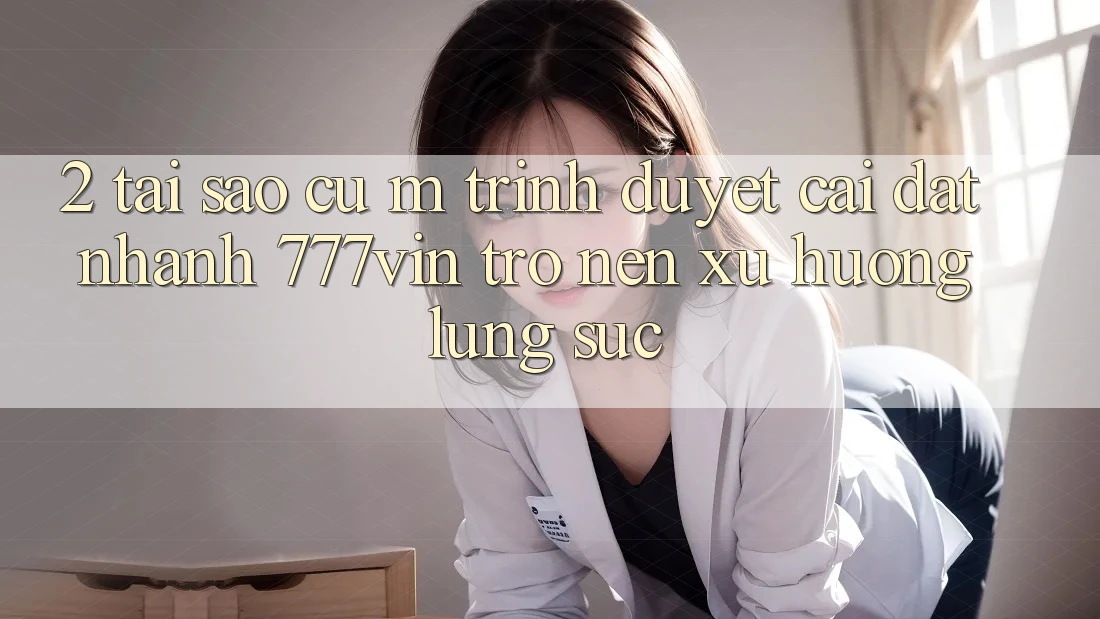 2. Tại Sao Cụ M Trình Duyệt “Cài đặt Nhanh 777vin” Trở nên Xu Hướng Lùng sục? 2. Tại Sao Cụ M Trình Duyệt “Cài đặt Nhanh 777vin” Trở nên Xu Hướng Lùng sục?