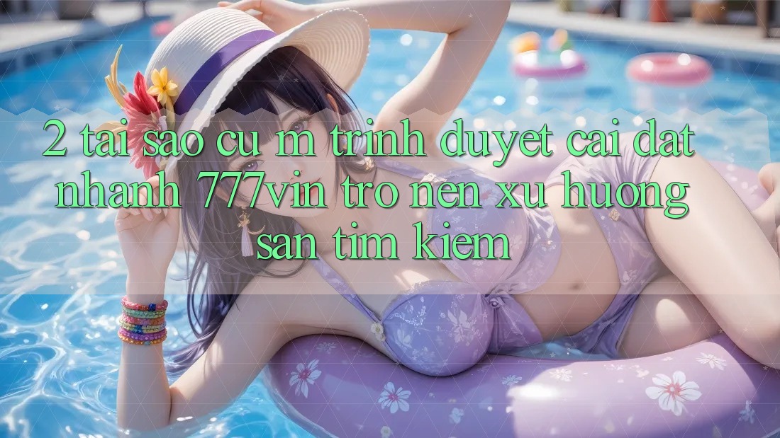 2. Tại Sao Cụ M Trình Duyệt “Cài đặt Nhanh 777vin” Trở nên Xu Hướng Săn tìm kiếm? 2. Tại Sao Cụ M Trình Duyệt “Cài đặt Nhanh 777vin” Trở nên Xu Hướng Săn tìm kiếm?