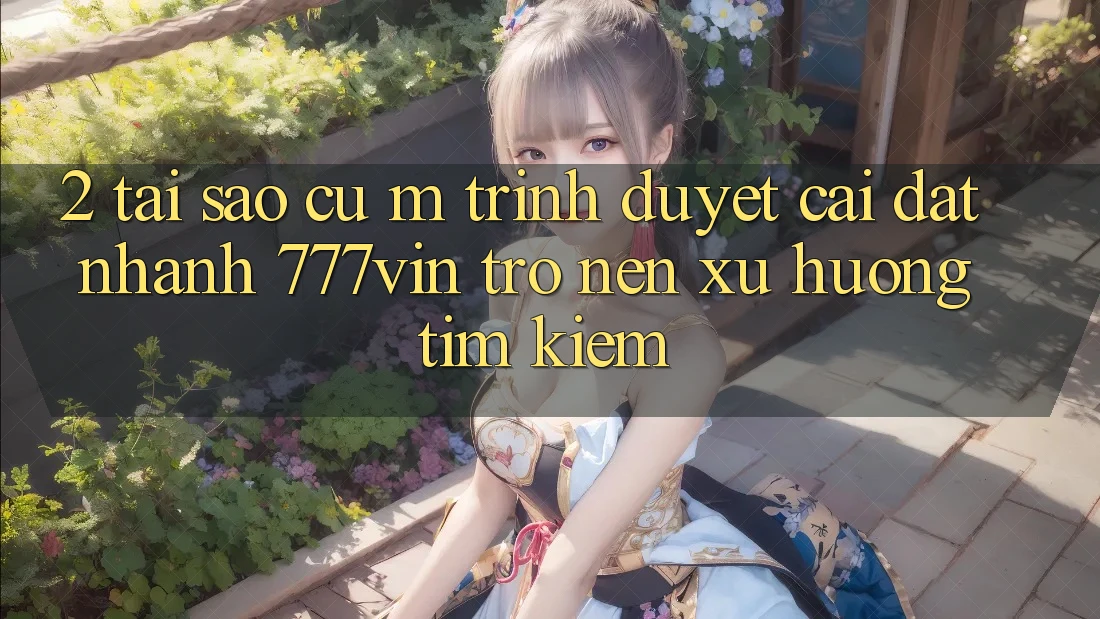 2. Tại Sao Cụ M Trình Duyệt “Cài đặt Nhanh 777vin” Trở nên Xu Hướng Tìm Kiếm? 2. Tại Sao Cụ M Trình Duyệt “Cài đặt Nhanh 777vin” Trở nên Xu Hướng Tìm Kiếm?