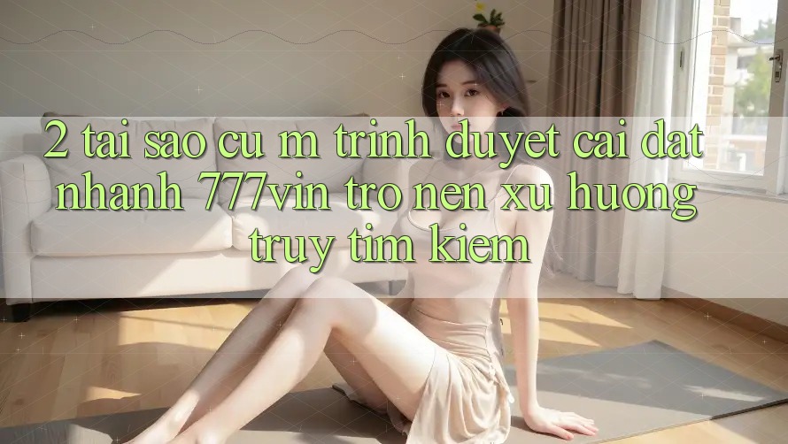 2. Tại Sao Cụ M Trình Duyệt “Cài đặt Nhanh 777vin” Trở nên Xu Hướng Truy tìm kiếm? 2. Tại Sao Cụ M Trình Duyệt “Cài đặt Nhanh 777vin” Trở nên Xu Hướng Truy tìm kiếm?
