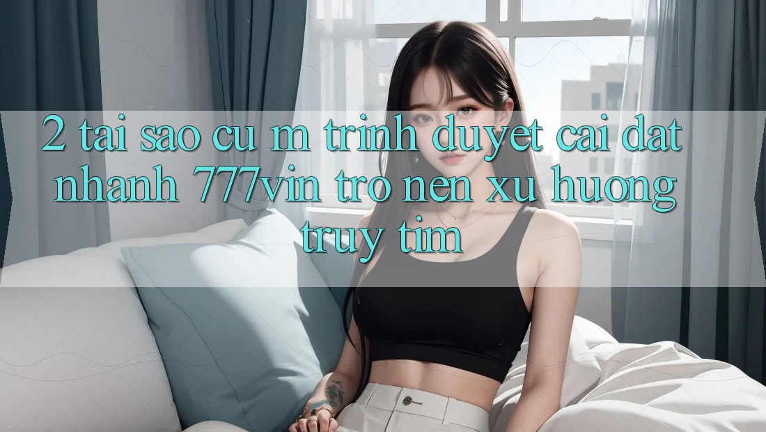 2. Tại Sao Cụ M Trình Duyệt “Cài đặt Nhanh 777vin” Trở nên Xu Hướng Truy tìm? 2. Tại Sao Cụ M Trình Duyệt “Cài đặt Nhanh 777vin” Trở nên Xu Hướng Truy tìm?