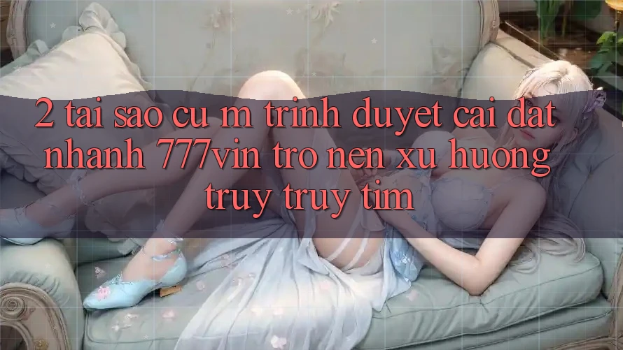 2. Tại Sao Cụ M Trình Duyệt “Cài đặt Nhanh 777vin” Trở nên Xu Hướng Truy truy tìm?