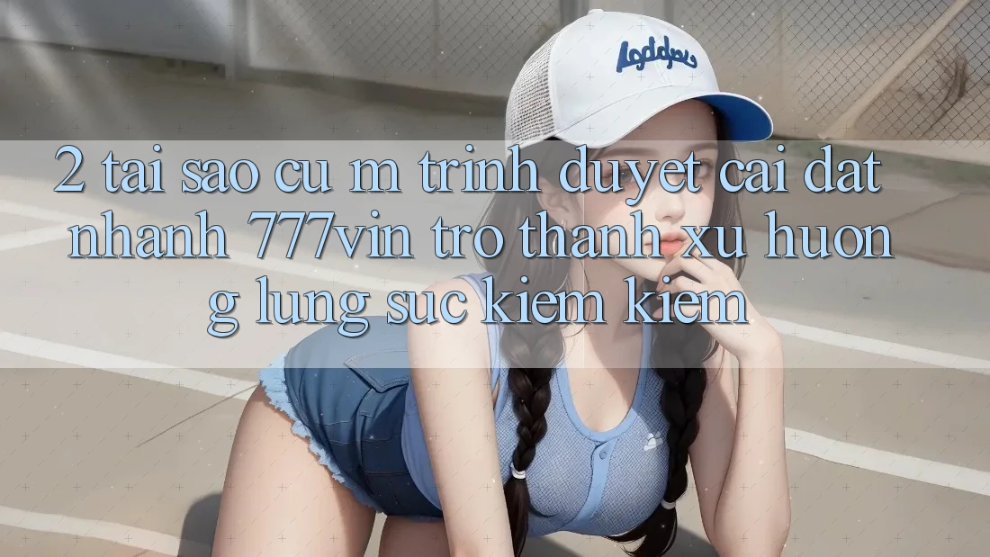 2. Tại Sao Cụ M Trình Duyệt “Cài đặt Nhanh 777vin” Trở Thành Xu Hướng Lùng sục kiếm Kiếm?