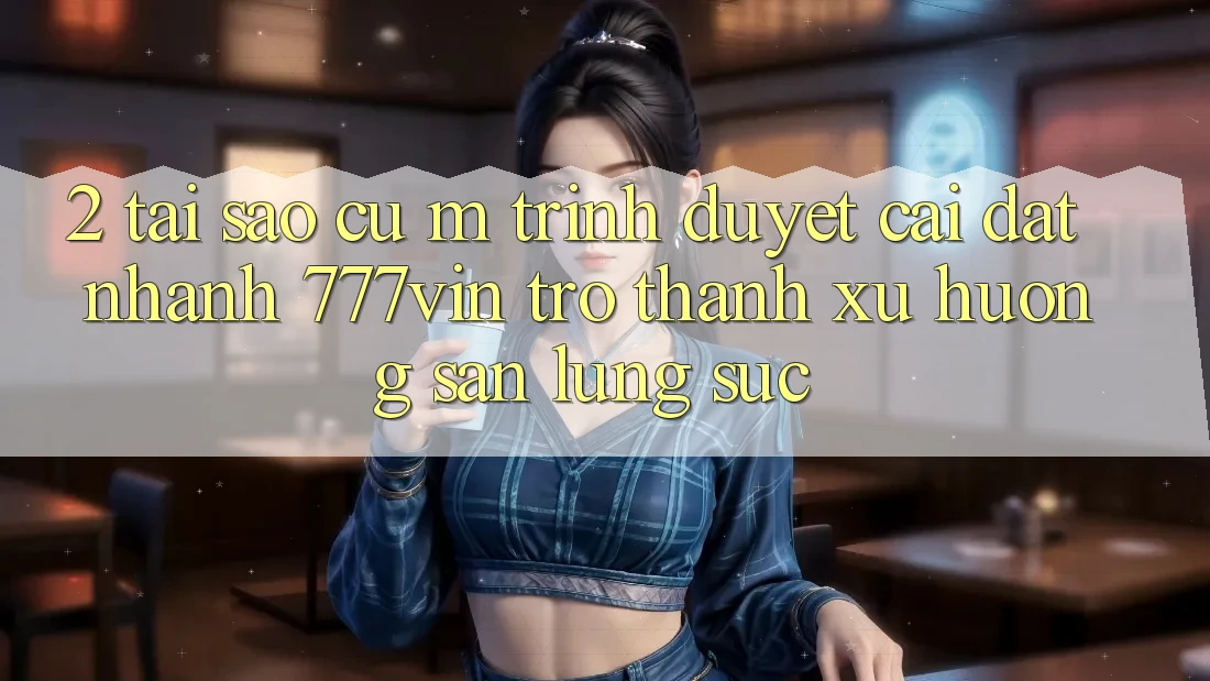 2. Tại Sao Cụ M Trình Duyệt “Cài đặt Nhanh 777vin” Trở thành Xu Hướng Săn lùng sục? 2. Tại Sao Cụ M Trình Duyệt “Cài đặt Nhanh 777vin” Trở thành Xu Hướng Săn lùng sục?