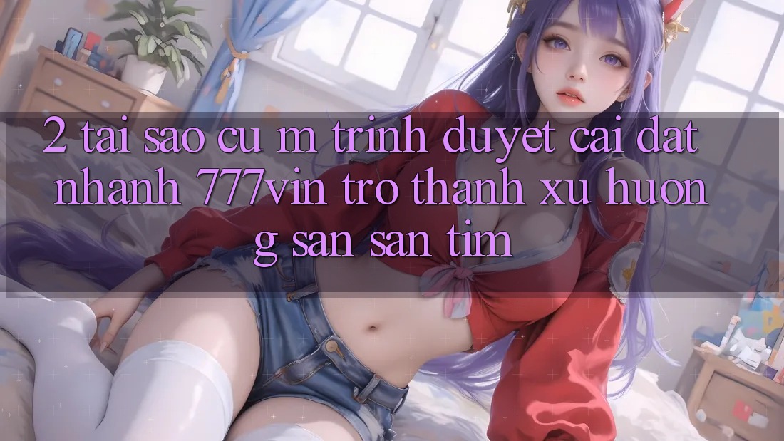 2. Tại Sao Cụ M Trình Duyệt “Cài đặt Nhanh 777vin” Trở Thành Xu Hướng Săn săn tìm? 2. Tại Sao Cụ M Trình Duyệt “Cài đặt Nhanh 777vin” Trở Thành Xu Hướng Săn săn tìm?