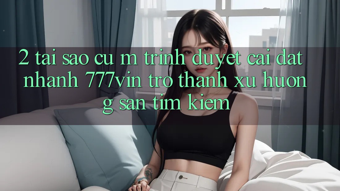2. Tại Sao Cụ M Trình Duyệt “Cài đặt Nhanh 777vin” Trở Thành Xu Hướng Săn tìm kiếm?