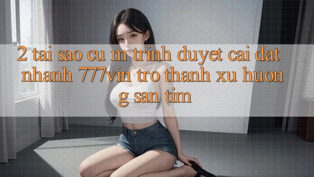 2. Tại Sao Cụ M Trình Duyệt “Cài đặt Nhanh 777vin” Trở Thành Xu Hướng Săn tìm? 2. Tại Sao Cụ M Trình Duyệt “Cài đặt Nhanh 777vin” Trở Thành Xu Hướng Săn tìm?