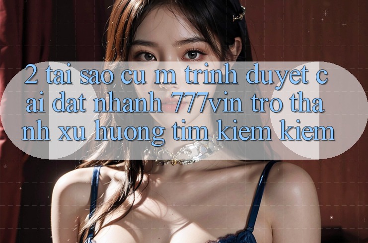 2. Tại Sao Cụ M Trình Duyệt “Cài đặt Nhanh 777vin” Trở Thành Xu Hướng Tìm kiếm Kiếm?