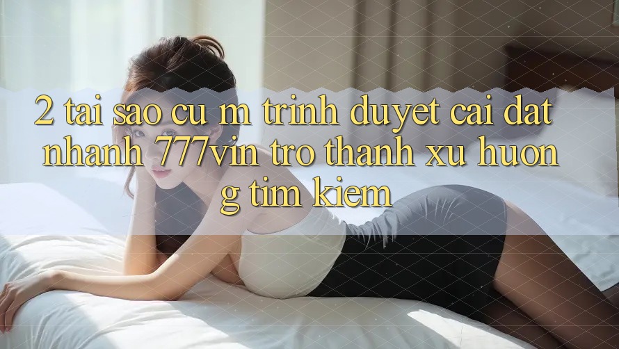 2. Tại Sao Cụ M Trình Duyệt “Cài đặt Nhanh 777vin” Trở Thành Xu Hướng Tìm Kiếm? 2. Tại Sao Cụ M Trình Duyệt “Cài đặt Nhanh 777vin” Trở Thành Xu Hướng Tìm Kiếm?