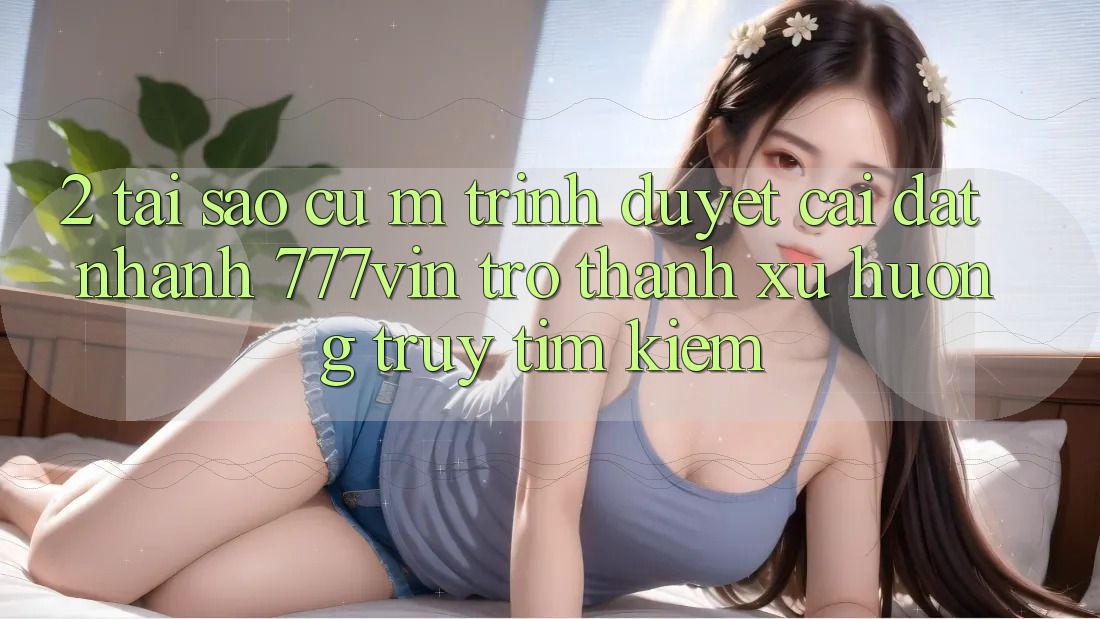 2. Tại Sao Cụ M Trình Duyệt “Cài đặt Nhanh 777vin” Trở Thành Xu Hướng Truy tìm Kiếm? 2. Tại Sao Cụ M Trình Duyệt “Cài đặt Nhanh 777vin” Trở Thành Xu Hướng Truy tìm Kiếm?