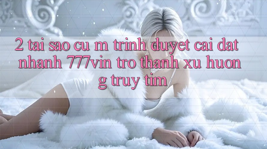 2. Tại Sao Cụ M Trình Duyệt “Cài đặt Nhanh 777vin” Trở Thành Xu Hướng Truy tìm? 2. Tại Sao Cụ M Trình Duyệt “Cài đặt Nhanh 777vin” Trở Thành Xu Hướng Truy tìm?