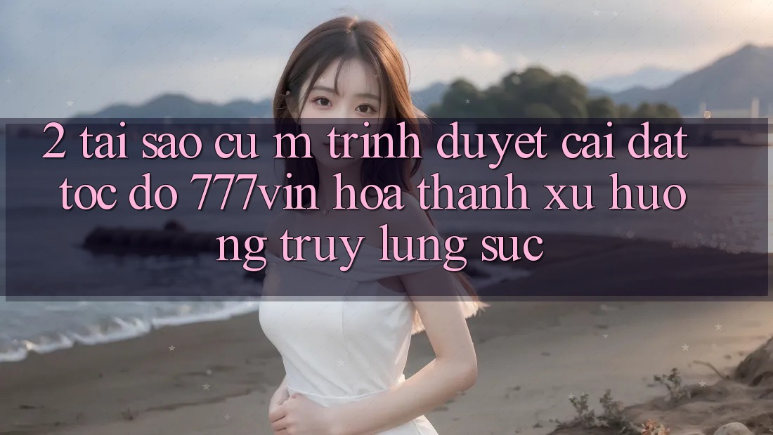 2. Tại Sao Cụ M Trình Duyệt “Cài đặt Tốc độ 777vin” Hóa thành Xu Hướng Truy lùng sục?