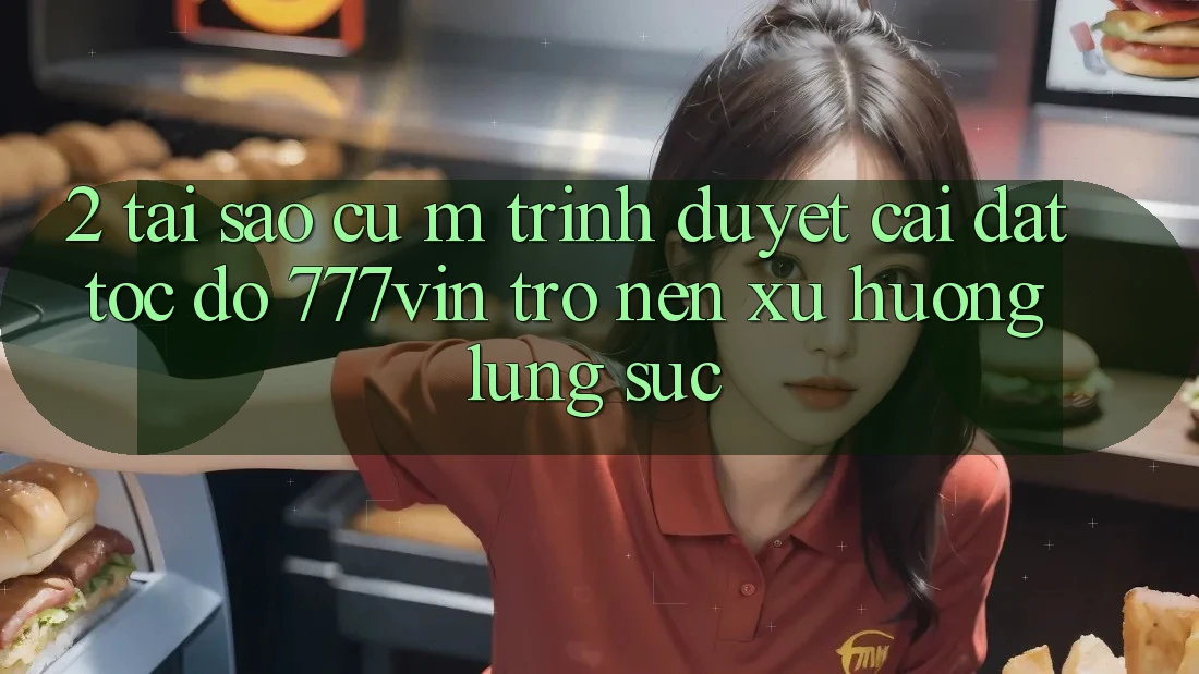 2. Tại Sao Cụ M Trình Duyệt “Cài đặt Tốc độ 777vin” Trở nên Xu Hướng Lùng sục?