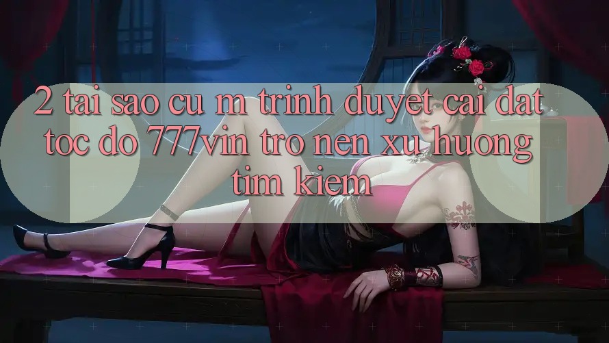 2. Tại Sao Cụ M Trình Duyệt “Cài đặt Tốc độ 777vin” Trở nên Xu Hướng Tìm Kiếm? 2. Tại Sao Cụ M Trình Duyệt “Cài đặt Tốc độ 777vin” Trở nên Xu Hướng Tìm Kiếm?